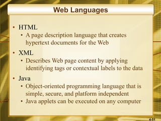 4-51
Web Languages
• HTML
• A page description language that creates
hypertext documents for the Web
• XML
• Describes Web page content by applying
identifying tags or contextual labels to the data
• Java
• Object-oriented programming language that is
simple, secure, and platform independent
• Java applets can be executed on any computer
 