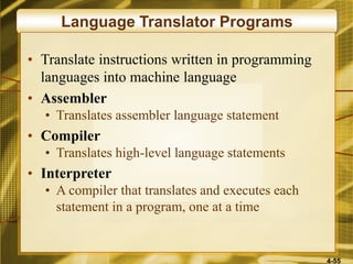 4-55
Language Translator Programs
• Translate instructions written in programming
languages into machine language
• Assembler
• Translates assembler language statement
• Compiler
• Translates high-level language statements
• Interpreter
• A compiler that translates and executes each
statement in a program, one at a time
 