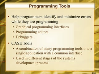 4-56
Programming Tools
• Help programmers identify and minimize errors
while they are programming
• Graphical programming interfaces
• Programming editors
• Debuggers
• CASE Tools
• A combination of many programming tools into a
single application with a common interface
• Used in different stages of the systems
development process
 