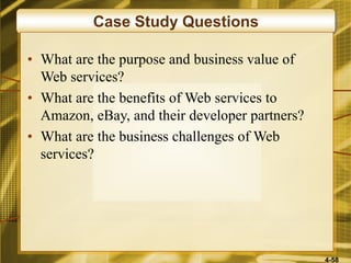 4-58
Case Study Questions
• What are the purpose and business value of
Web services?
• What are the benefits of Web services to
Amazon, eBay, and their developer partners?
• What are the business challenges of Web
services?
 