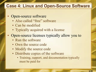 4-59
Case 4: Linux and Open-Source Software
• Open-source software
• Also called “free” software
• Can be modified
• Typically acquired with a license
• Open-source licenses typically allow you to
• Run the software
• Own the source code
• Modify the source code
• Distribute copies of the software
• Training, support, and documentation typically
must be paid for
 