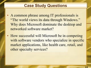 4-6
Case Study Questions
• A common phrase among IT professionals is
“The world views its data through Windows.”
Why does Microsoft dominate the desktop and
networked software market?
• How successful will Microsoft be in competing
with software vendors who specialize in specific
market applications, like health care, retail, and
other specialty services?
 