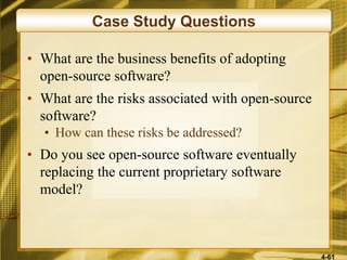 4-61
Case Study Questions
• What are the business benefits of adopting
open-source software?
• What are the risks associated with open-source
software?
• How can these risks be addressed?
• Do you see open-source software eventually
replacing the current proprietary software
model?
 