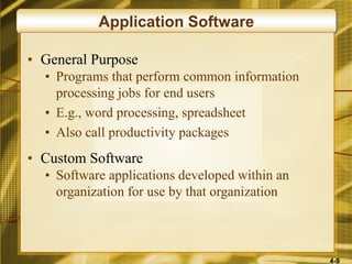4-9
Application Software
• General Purpose
• Programs that perform common information
processing jobs for end users
• E.g., word processing, spreadsheet
• Also call productivity packages
• Custom Software
• Software applications developed within an
organization for use by that organization
 