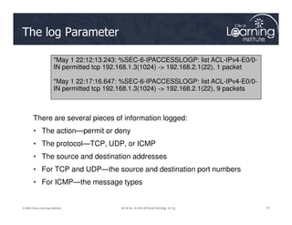 The log Parameter
*May 1 22:12:13.243: %SEC-6-IPACCESSLOGP: list ACL-IPv4-E0/0-
IN permitted tcp 192.168.1.3(1024) -> 192.168.2.1(22), 1 packet
*May 1 22:17:16.647: %SEC-6-IPACCESSLOGP: list ACL-IPv4-E0/0-
IN permitted tcp 192.168.1.3(1024) -> 192.168.2.1(22), 9 packets
10
10
10
© 2009 Cisco Learning Institute.
There are several pieces of information logged:
• The action—permit or deny
• The protocol—TCP, UDP, or ICMP
• The source and destination addresses
• For TCP and UDP—the source and destination port numbers
• For ICMP—the message types
 