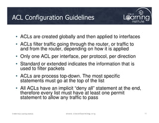 ACL Configuration Guidelines
• ACLs are created globally and then applied to interfaces
• ACLs filter traffic going through the router, or traffic to
and from the router, depending on how it is applied
• Only one ACL per interface, per protocol, per direction
• Standard or extended indicates the information that is
11
11
11
© 2009 Cisco Learning Institute.
• Standard or extended indicates the information that is
used to filter packets
• ACLs are process top-down. The most specific
statements must go at the top of the list
• All ACLs have an implicit “deny all” statement at the end,
therefore every list must have at least one permit
statement to allow any traffic to pass
 