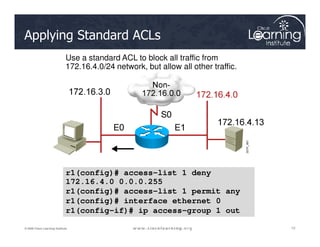 Use a standard ACL to block all traffic from
172.16.4.0/24 network, but allow all other traffic.
Applying Standard ACLs
12
12
12
© 2009 Cisco Learning Institute.
r1
r1(config)# access-list 1 deny
172.16.4.0 0.0.0.255
r1(config)# access-list 1 permit any
r1(config)# interface ethernet 0
r1(config-if)# ip access-group 1 out
 