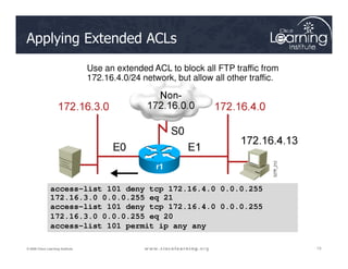 Applying Extended ACLs
Use an extended ACL to block all FTP traffic from
172.16.4.0/24 network, but allow all other traffic.
13
13
13
© 2009 Cisco Learning Institute.
r1
access-list 101 deny tcp 172.16.4.0 0.0.0.255
172.16.3.0 0.0.0.255 eq 21
access-list 101 deny tcp 172.16.4.0 0.0.0.255
172.16.3.0 0.0.0.255 eq 20
access-list 101 permit ip any any
 