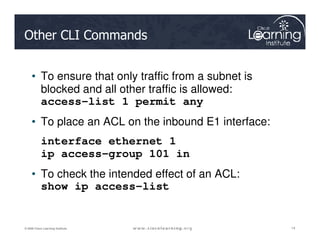 Other CLI Commands
• To ensure that only traffic from a subnet is
blocked and all other traffic is allowed:
access-list 1 permit any
• To place an ACL on the inbound E1 interface:
14
14
14
© 2009 Cisco Learning Institute.
• To place an ACL on the inbound E1 interface:
interface ethernet 1
ip access-group 101 in
• To check the intended effect of an ACL:
show ip access-list
 
