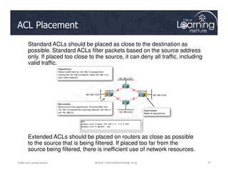 ACL Placement
Standard ACLs should be placed as close to the destination as
possible. Standard ACLs filter packets based on the source address
only. If placed too close to the source, it can deny all traffic, including
valid traffic.
16
16
16
© 2009 Cisco Learning Institute.
Extended ACLs should be placed on routers as close as possible
to the source that is being filtered. If placed too far from the
source being filtered, there is inefficient use of network resources.
 