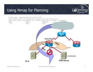 R2
Using Nmap for Planning
PC-A$ nmap --system-dns 192.168.20.0/24
Interesting ports on webserver.branch1.com (192.168.20.2):
(The 1669 ports scanned but not shown below are in state: filtered)
PORT STATE SERVICE
110 open pop3
17
17
17
© 2009 Cisco Learning Institute.
PC A
F0/0
Serial 0/0/0
R1
R3
R2
POP3 Server
192.168.20.2/24
F0/1
 