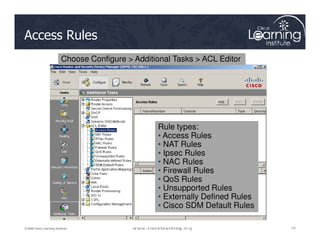 Access Rules
Choose Configure > Additional Tasks > ACL Editor
Rule types:
19
19
19
© 2009 Cisco Learning Institute.
Rule types:
• Access Rules
• NAT Rules
• Ipsec Rules
• NAC Rules
• Firewall Rules
• QoS Rules
• Unsupported Rules
• Externally Defined Rules
• Cisco SDM Default Rules
 