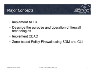 Major Concepts
• Implement ACLs
• Describe the purpose and operation of firewall
technologies
• Implement CBAC
2
2
2
© 2009 Cisco Learning Institute.
• Implement CBAC
• Zone-based Policy Firewall using SDM and CLI
 