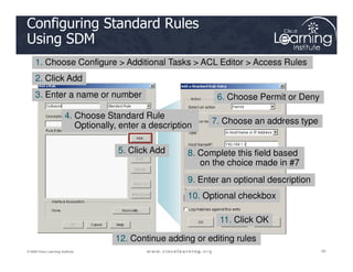 Configuring Standard Rules
Using SDM
1. Choose Configure > Additional Tasks > ACL Editor > Access Rules
3. Enter a name or number
4. Choose Standard Rule
Optionally, enter a description
2. Click Add
6. Choose Permit or Deny
7. Choose an address type
20
20
20
© 2009 Cisco Learning Institute.
5. Click Add 8. Complete this field based
on the choice made in #7
9. Enter an optional description
10. Optional checkbox
11. Click OK
12. Continue adding or editing rules
 