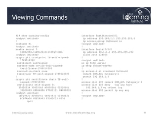 Viewing Commands
R1# show running-config
<output omitted>
!
hostname R1
<output omitted>
enable secret 5
$1$MJD8$.1LWYcJ6iUi133Yg7vGHG/
<output omitted>
crypto pki trustpoint TP-self-signed-
1789018390
interface FastEthernet0/1
ip address 192.168.1.1 255.255.255.0
ip access-group Outbound in
<output omitted>
!
interface Serial0/0/0
ip address 10.1.1.1 255.255.255.252
clock rate 128000
!
<output omitted>
22
22
22
© 2009 Cisco Learning Institute.
1789018390
enrollment selfsigned
subject-name cn=IOS-Self-Signed-
Certificate-1789018390
revocation-check none
rsakeypair TP-self-signed-1789018390
!
crypto pki certificate chain TP-self-
signed-1789018390
certificate self-signed 01
3082023A 308201A3 A0030201 02020101
300D0609 2A864886 F70D0101 04050030
<output omitted>
1BF29620 A084B701 5B92483D D934BE31
ECB7AB56 8FFDEA93 E2061F33 8356
quit
<output omitted>
no ip http server
ip http secure-server
!
ip access-list standard Outbound
remark SDM_ACL Category=1
permit 192.168.1.3
!
access-list 100 remark SDM_ACL Category=16
access-list 100 deny tcp any host
192.168.1.3 eq telnet log
access-list 100 permit ip any any
!
<output omitted>
!
 