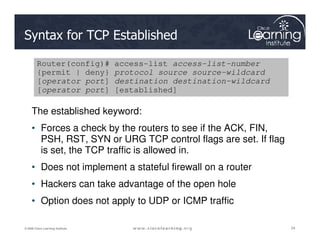 Syntax for TCP Established
The established keyword:
• Forces a check by the routers to see if the ACK, FIN,
Router(config)# access-list access-list-number
{permit | deny} protocol source source-wildcard
[operator port] destination destination-wildcard
[operator port] [established]
24
24
24
© 2009 Cisco Learning Institute.
• Forces a check by the routers to see if the ACK, FIN,
PSH, RST, SYN or URG TCP control flags are set. If flag
is set, the TCP traffic is allowed in.
• Does not implement a stateful firewall on a router
• Hackers can take advantage of the open hole
• Option does not apply to UDP or ICMP traffic
 