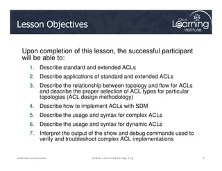 Lesson Objectives
Upon completion of this lesson, the successful participant
will be able to:
1. Describe standard and extended ACLs
2. Describe applications of standard and extended ACLs
3. Describe the relationship between topology and flow for ACLs
3
3
3
© 2009 Cisco Learning Institute.
3. Describe the relationship between topology and flow for ACLs
and describe the proper selection of ACL types for particular
topologies (ACL design methodology)
4. Describe how to implement ACLs with SDM
5. Describe the usage and syntax for complex ACLs
6. Describe the usage and syntax for dynamic ACLs
7. Interpret the output of the show and debug commands used to
verify and troubleshoot complex ACL implementations
 