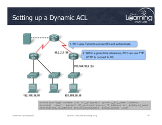 Setting up a Dynamic ACL
30
30
30
© 2009 Cisco Learning Institute.
Router(config)# access-list ACL_# dynamic dynamic_ACL_name [timeout
minutes] {deny | permit} IP_protocol source_IP_address src_wildcard_mask
destination_IP_address dst_wildcard_mask [established] [log]
 