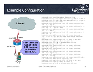 Serial0/0/1
R2
Internet
Example Configuration
Perimeter(config)# time-range employee-time
Perimeter(config-time)# periodic weekdays 12:00 to 13:00
Perimeter(config-time)# periodic weekdays 17:00 to 19:00
Perimeter(config-time)# exit
Perimeter(config)# access-list 100 permit tcp any host
200.1.1.11 eq 25
Perimeter(config)# access-list 100 permit tcp any eq 25
host 200.1.1.11 established
Perimeter(config)# access-list 100 permit udp any host
200.1.1.12 eq 53
Perimeter(config)# access-list 100 permit udp any eq 53
host 200.1.1.12
Perimeter(config)# access-list 100 permit tcp any
200.1.1.0 0.0.0.255 established time-range employee-
34
34
34
© 2009 Cisco Learning Institute.
I can’t surf the
web at 10:00
A.M. because
of the time-
based ACL!
Serial 0/0/0
R1
192.168.1.0/24
10.1.1.1
200.1.1.0 0.0.0.255 established time-range employee-
time
Perimeter(config)# access-list 100 deny ip any any
Perimeter(config)# interface ethernet 1
Perimeter(config-if)# ip access-group 100 in
Perimeter(config-if)# exit
Perimeter(config)# access-list 101 permit tcp host
200.1.1.11 eq 25 any
Perimeter(config)# access-list 101 permit tcp host
200.1.1.11 any eq 25
Perimeter(config)# access-list 101 permit udp host
200.1.1.12 eq 53 any
Perimeter(config)# access-list 101 permit udp host
200.1.1.12 any eq 53
Perimeter(config)# access-list 101 permit tcp 200.1.1.0
0.0.0.255 any time-range employee-time
Perimeter(config)# access-list 100 deny ip any any
Perimeter(config)# interface ethernet 1
Perimeter(config-if)# ip access-group 101 out
 