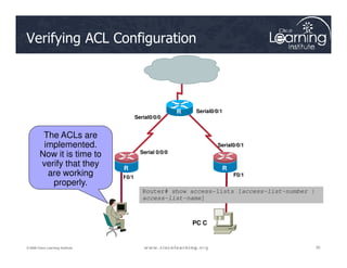 The ACLs are
Serial0/0/0
Serial0/0/1
R
2
Verifying ACL Configuration
35
35
35
© 2009 Cisco Learning Institute.
The ACLs are
implemented.
Now it is time to
verify that they
are working
properly.
F0/1 F0/1
Serial 0/0/0
Serial0/0/1
R
1
R
3
PC C
R
1
Router# show access-lists [access-list-number |
access-list-name]
 