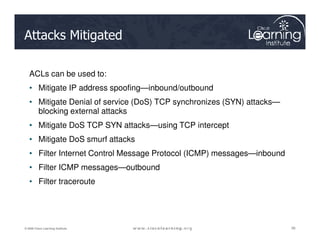 Attacks Mitigated
ACLs can be used to:
• Mitigate IP address spoofing—inbound/outbound
• Mitigate Denial of service (DoS) TCP synchronizes (SYN) attacks—
blocking external attacks
• Mitigate DoS TCP SYN attacks—using TCP intercept
38
38
38
© 2009 Cisco Learning Institute.
• Mitigate DoS TCP SYN attacks—using TCP intercept
• Mitigate DoS smurf attacks
• Filter Internet Control Message Protocol (ICMP) messages—inbound
• Filter ICMP messages—outbound
• Filter traceroute
 