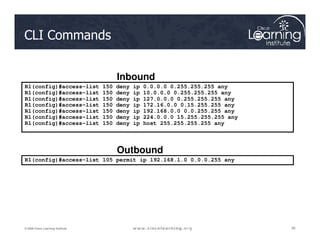 R1(config)#access-list 150 deny ip 0.0.0.0 0.255.255.255 any
R1(config)#access-list 150 deny ip 10.0.0.0 0.255.255.255 any
R1(config)#access-list 150 deny ip 127.0.0.0 0.255.255.255 any
R1(config)#access-list 150 deny ip 172.16.0.0 0.15.255.255 any
R1(config)#access-list 150 deny ip 192.168.0.0 0.0.255.255 any
R1(config)#access-list 150 deny ip 224.0.0.0 15.255.255.255 any
R1(config)#access-list 150 deny ip host 255.255.255.255 any
Inbound
CLI Commands
39
39
39
© 2009 Cisco Learning Institute.
R1(config)#access-list 150 deny ip host 255.255.255.255 any
R1(config)#access-list 105 permit ip 192.168.1.0 0.0.0.255 any
Outbound
 