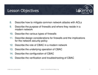 Lesson Objectives
8. Describe how to mitigate common network attacks with ACLs
9. Describe the purpose of firewalls and where they reside in a
modern network
10. Describe the various types of firewalls
11. Describe design considerations for firewalls and the implications
4
4
4
© 2009 Cisco Learning Institute.
11. Describe design considerations for firewalls and the implications
for the network security policy
12. Describe the role of CBAC in a modern network
13. Describe the underlying operation of CBAC
14. Describe the configuration of CBAC
15. Describe the verification and troubleshooting of CBAC
 