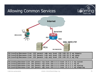 Allowing Common Services
Internet
F0/0
Serial 0/0/0
R1
F0/1
200.5.5.5/24
40
40
40
© 2009 Cisco Learning Institute.
R1(config)#access-list 122 permit udp any host 192.168.20.2 eq domain
R1(config)#access-list 122 permit tcp any host 192.168.20.2 eq smtp
R1(config)#access-list 122 permit tcp any host 192.168.20.2 eq ftp
R1(config)#access-list 180 permit tcp host 200.5.5.5 host 10.0.1.1 eq telnet
R1(config)#access-list 180 permit tcp host 200.5.5.5 host 10.0.1.1 eq 22
R1(config)#access-list 180 permit udp host 200.5.5.5 host 10.0.1.1 eq syslog
R1(config)#access-list 180 permit udp host 200.5.5.5 host 10.0.1.1 eq snmptrap
R1
F0/0
R1
DNS, SMTP, FTP
192.168.20.2/24
PC A
 