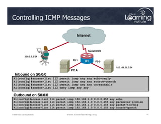 Internet
F0/0
Serial 0/0/0
R1
F0/1
200.5.5.5/24
Controlling ICMP Messages
41
41
41
© 2009 Cisco Learning Institute.
R1(config)#access-list 112 permit icmp any any echo-reply
R1(config)#access-list 112 permit icmp any any source-quench
R1(config)#access-list 112 permit icmp any any unreachable
R1(config)#access-list 112 deny icmp any any
R1(config)#access-list 114 permit icmp 192.168.1.0 0.0.0.255 any echo
R1(config)#access-list 114 permit icmp 192.168.1.0 0.0.0.255 any parameter-problem
R1(config)#access-list 114 permit icmp 192.168.1.0 0.0.0.255 any packet-too-big
R1(config)#access-list 114 permit icmp 192.168.1.0 0.0.0.255 any source-quench
Inbound on S0/0/0
Outbound on S0/0/0
R1
F0/0
R1
192.168.20.2/24
PC A
 