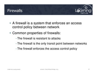Firewalls
• A firewall is a system that enforces an access
control policy between network
• Common properties of firewalls:
- The firewall is resistant to attacks
42
42
42
© 2009 Cisco Learning Institute.
- The firewall is resistant to attacks
- The firewall is the only transit point between networks
- The firewall enforces the access control policy
 