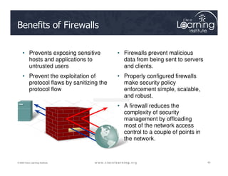 Benefits of Firewalls
• Prevents exposing sensitive
hosts and applications to
untrusted users
• Prevent the exploitation of
protocol flaws by sanitizing the
protocol flow
• Firewalls prevent malicious
data from being sent to servers
and clients.
• Properly configured firewalls
make security policy
enforcement simple, scalable,
43
43
43
© 2009 Cisco Learning Institute.
protocol flow enforcement simple, scalable,
and robust.
• A firewall reduces the
complexity of security
management by offloading
most of the network access
control to a couple of points in
the network.
 