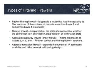 Types of Filtering Firewalls
• Packet-filtering firewall—is typically a router that has the capability to
filter on some of the contents of packets (examines Layer 3 and
sometimes Layer 4 information)
• Stateful firewall—keeps track of the state of a connection: whether
the connection is in an initiation, data transfer, or termination state
44
44
44
© 2009 Cisco Learning Institute.
• Application gateway firewall (proxy firewall) —filters information at
Layers 3, 4, 5, and 7. Firewall control and filtering done in software.
• Address-translation firewall—expands the number of IP addresses
available and hides network addressing design.
 