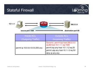Stateful Firewall
10.1.1.1 200.3.3.3
Inside ACL Outside ACL
source port 1500 destination port 80
48
48
48
© 2009 Cisco Learning Institute.
Inside ACL
(Outgoing Traffic)
Outside ACL
(Incoming Traffic)
permit ip 10.0.0.0 0.0.0.255 any
Dynamic: permit tcp host 200.3.3.3
eq 80 host 10.1.1.1 eq 1500
permit tcp any host 10.1.1.2 eq 25
permit udp any host 10.1.1.2 eq 53
deny ip any any
 