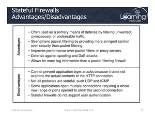Advantages
• Often used as a primary means of defense by filtering unwanted,
unnecessary, or undesirable traffic.
• Strengthens packet filtering by providing more stringent control
over security than packet filtering
• Improves performance over packet filters or proxy servers.
• Defends against spoofing and DoS attacks
• Allows for more log information than a packet filtering firewall
Stateful Firewalls
Advantages/Disadvantages
49
49
49
© 2009 Cisco Learning Institute.
• Allows for more log information than a packet filtering firewall
Disadvantages
• Cannot prevent application layer attacks because it does not
examine the actual contents of the HTTP connection
• Not all protocols are stateful, such UDP and ICMP
• Some applications open multiple connections requiring a whole
new range of ports opened to allow this second connection
• Stateful firewalls do not support user authentication
 