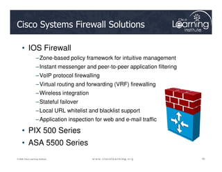 Cisco Systems Firewall Solutions
• IOS Firewall
–Zone-based policy framework for intuitive management
–Instant messenger and peer-to-peer application filtering
–VoIP protocol firewalling
–Virtual routing and forwarding (VRF) firewalling
50
50
50
© 2009 Cisco Learning Institute.
–Virtual routing and forwarding (VRF) firewalling
–Wireless integration
–Stateful failover
–Local URL whitelist and blacklist support
–Application inspection for web and e-mail traffic
• PIX 500 Series
• ASA 5500 Series
 