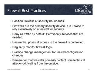 Firewall Best Practices
• Position firewalls at security boundaries.
• Firewalls are the primary security device. It is unwise to
rely exclusively on a firewall for security.
• Deny all traffic by default. Permit only services that are
needed.
53
53
53
© 2009 Cisco Learning Institute.
needed.
• Ensure that physical access to the firewall is controlled.
• Regularly monitor firewall logs.
• Practice change management for firewall configuration
changes.
• Remember that firewalls primarily protect from technical
attacks originating from the outside.
 