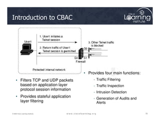 Introduction to CBAC
55
55
55
© 2009 Cisco Learning Institute.
• Filters TCP and UDP packets
based on application layer
protocol session information
• Provides stateful application
layer filtering
• Provides four main functions:
- Traffic Filtering
- Traffic Inspection
- Intrusion Detection
- Generation of Audits and
Alerts
 