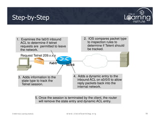 Step-by-Step
Request Telnet 209.x.x.x
1. Examines the fa0/0 inbound
ACL to determine if telnet
requests are permitted to leave
the network.
2. IOS compares packet type
to inspection rules to
determine if Telent should
be tracked.
58
58
58
© 2009 Cisco Learning Institute.
5. Once the session is terminated by the client, the router
will remove the state entry and dynamic ACL entry.
Fa0/0
S0/0/0
3. Adds information to the
state type to track the
Telnet session.
4. Adds a dynamic entry to the
inbound ACL on s0/0/0 to allow
reply packets back into the
internal network.
 