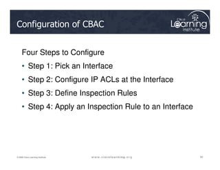 Configuration of CBAC
Four Steps to Configure
• Step 1: Pick an Interface
• Step 2: Configure IP ACLs at the Interface
62
62
62
© 2009 Cisco Learning Institute.
• Step 3: Define Inspection Rules
• Step 4: Apply an Inspection Rule to an Interface
 