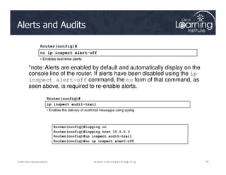 Alerts and Audits
*note: Alerts are enabled by default and automatically display on the
console line of the router. If alerts have been disabled using the ip
inspect alert-off command, the no form of that command, as
seen above, is required to re-enable alerts.
68
68
68
© 2009 Cisco Learning Institute.
seen above, is required to re-enable alerts.
 