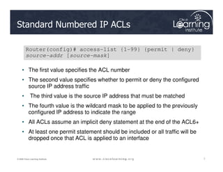 Standard Numbered IP ACLs
• The first value specifies the ACL number
• The second value specifies whether to permit or deny the configured
source IP address traffic
Router(config)# access-list {1-99} {permit | deny}
source-addr [source-mask]
7
7
7
© 2009 Cisco Learning Institute.
source IP address traffic
• The third value is the source IP address that must be matched
• The fourth value is the wildcard mask to be applied to the previously
configured IP address to indicate the range
• All ACLs assume an implicit deny statement at the end of the ACL6+
• At least one permit statement should be included or all traffic will be
dropped once that ACL is applied to an interface
 