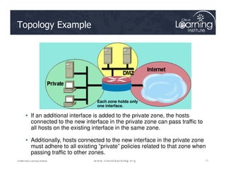 Topology Example
71
71
71
© 2009 Cisco Learning Institute.
• If an additional interface is added to the private zone, the hosts
connected to the new interface in the private zone can pass traffic to
all hosts on the existing interface in the same zone.
• Additionally, hosts connected to the new interface in the private zone
must adhere to all existing “private” policies related to that zone when
passing traffic to other zones.
Each zone holds only
one interface.
 