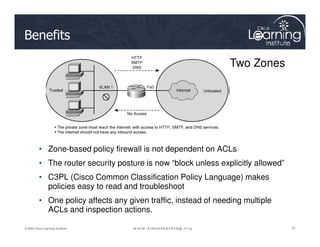 Benefits
Two Zones
72
72
72
© 2009 Cisco Learning Institute.
• Zone-based policy firewall is not dependent on ACLs
• The router security posture is now “block unless explicitly allowed”
• C3PL (Cisco Common Classification Policy Language) makes
policies easy to read and troubleshoot
• One policy affects any given traffic, instead of needing multiple
ACLs and inspection actions.
 