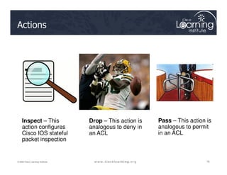 Actions
76
76
76
© 2009 Cisco Learning Institute.
Inspect – This
action configures
Cisco IOS stateful
packet inspection
Drop – This action is
analogous to deny in
an ACL
Pass – This action is
analogous to permit
in an ACL
 