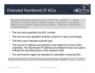 Extended Numbered IP ACLs
• The first value specifies the ACL number
• The second value specifies whether to permit or deny accordingly
Router(config)# access-list {100-199} {permit | deny}
protocol source-addr [source-mask] [operator operand]
destination-addr [destination-mask] [operator operand]
[established]
8
8
8
© 2009 Cisco Learning Institute.
• The second value specifies whether to permit or deny accordingly
• The third value indicates protocol type
• The source IP address and wildcard mask determine where traffic
originates. The destination IP address and wildcard mask are used to
indicate the final destination of the network traffic
• The command to apply the standard or extended numbered ACL:
Router(config-if)# ip access-group number {in | out}
 