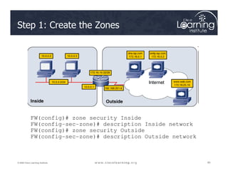 Step 1: Create the Zones
80
80
80
© 2009 Cisco Learning Institute.
FW(config)# zone security Inside
FW(config-sec-zone)# description Inside network
FW(config)# zone security Outside
FW(config-sec-zone)# description Outside network
 