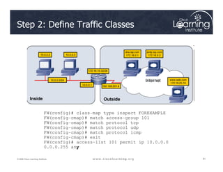 Step 2: Define Traffic Classes
81
81
81
© 2009 Cisco Learning Institute.
FW(config)# class-map type inspect FOREXAMPLE
FW(config-cmap)# match access-group 101
FW(config-cmap)# match protocol tcp
FW(config-cmap)# match protocol udp
FW(config-cmap)# match protocol icmp
FW(config-cmap)# exit
FW(config)# access-list 101 permit ip 10.0.0.0
0.0.0.255 any
 