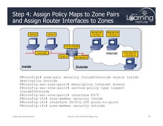 Step 4: Assign Policy Maps to Zone Pairs
and Assign Router Interfaces to Zones
83
83
83
© 2009 Cisco Learning Institute.
FW(config)# zone-pair security InsideToOutside source Inside
destination Outside
FW(config-sec-zone-pair)# description Internet Access
FW(config-sec-zone-pair)# service-policy type inspect
InsideToOutside
FW(config-sec-zone-pair)# interface F0/0
FW(config-if)# zone-member security Inside
FW(config-if)# interface S0/0/0.100 point-to-point
FW(config-if)# zone-member security Outside
 