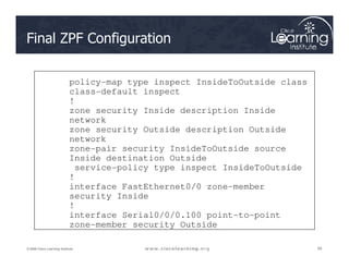 Final ZPF Configuration
policy-map type inspect InsideToOutside class
class-default inspect
!
zone security Inside description Inside
network
zone security Outside description Outside
network
84
84
84
© 2009 Cisco Learning Institute.
network
zone-pair security InsideToOutside source
Inside destination Outside
service-policy type inspect InsideToOutside
!
interface FastEthernet0/0 zone-member
security Inside
!
interface Serial0/0/0.100 point-to-point
zone-member security Outside
 