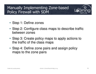 Manually Implementing Zone-based
Policy Firewall with SDM
• Step 1: Define zones
• Step 2: Configure class maps to describe traffic
between zones
• Step 3: Create policy maps to apply actions to
85
85
85
© 2009 Cisco Learning Institute.
• Step 3: Create policy maps to apply actions to
the traffic of the class maps
• Step 4: Define zone pairs and assign policy
maps to the zone pairs
 